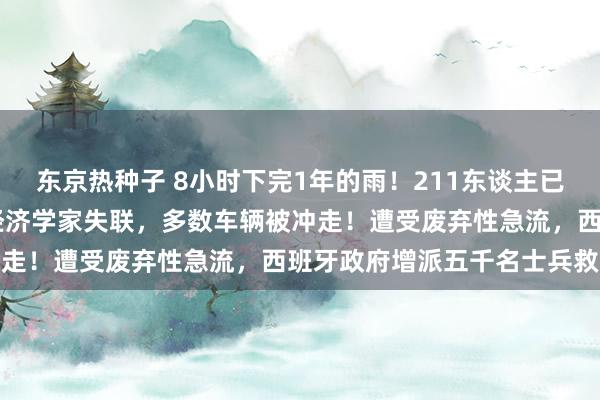 东京热种子 8小时下完1年的雨！211东谈主已圆寂，3名企业家和1位经济学家失联，多数车辆被冲走！遭受废弃性急流，西班牙政府增派五千名士兵救灾