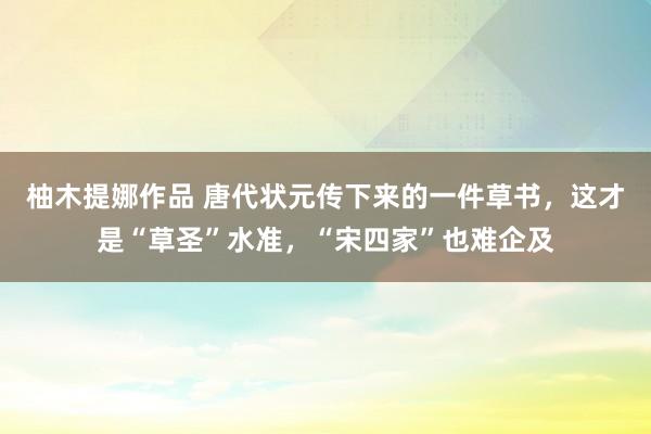 柚木提娜作品 唐代状元传下来的一件草书，这才是“草圣”水准，“宋四家”也难企及