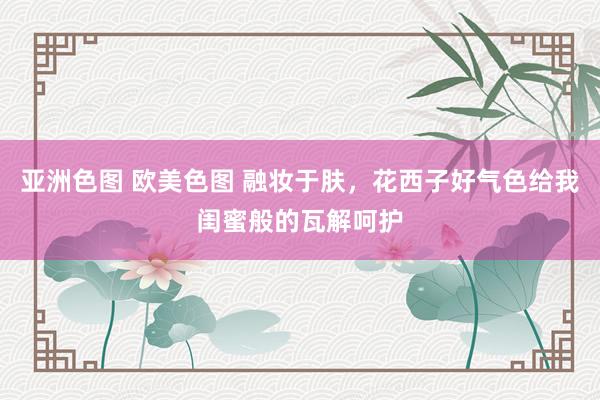 亚洲色图 欧美色图 融妆于肤，花西子好气色给我闺蜜般的瓦解呵护