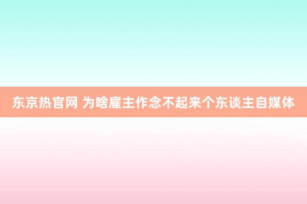 东京热官网 为啥雇主作念不起来个东谈主自媒体