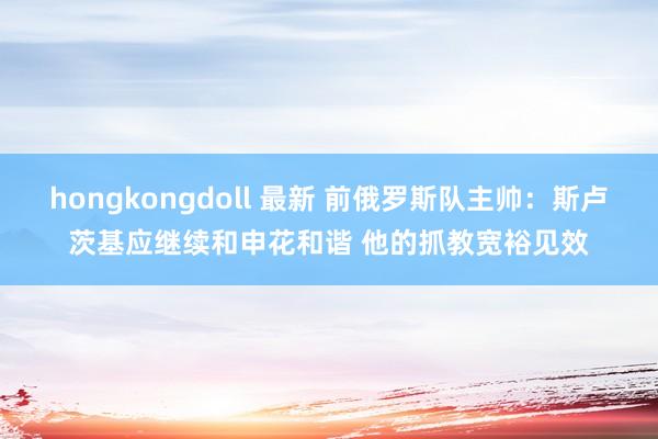 hongkongdoll 最新 前俄罗斯队主帅：斯卢茨基应继续和申花和谐 他的抓教宽裕见效