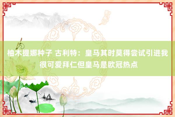 柚木提娜种子 古利特：皇马其时莫得尝试引进我 很可爱拜仁但皇马是欧冠热点