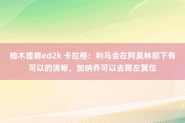 柚木提娜ed2k 卡拉格：利马会在阿莫林部下有可以的清晰，加纳乔可以去踢左翼位