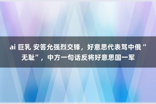 ai 巨乳 安答允强烈交锋，好意思代表骂中俄“无耻”，中方一句话反将好意思国一军