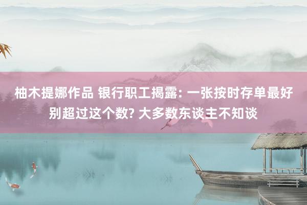 柚木提娜作品 银行职工揭露: 一张按时存单最好别超过这个数? 大多数东谈主不知谈