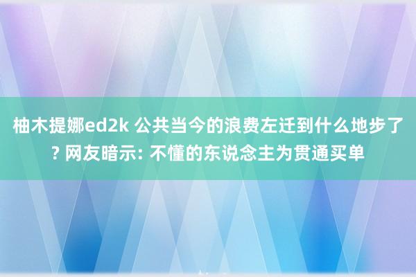 柚木提娜ed2k 公共当今的浪费左迁到什么地步了? 网友暗示: 不懂的东说念主为贯通买单