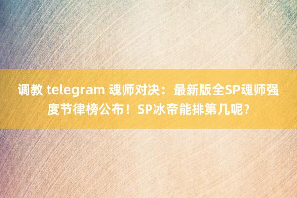 调教 telegram 魂师对决：最新版全SP魂师强度节律榜公布！SP冰帝能排第几呢？