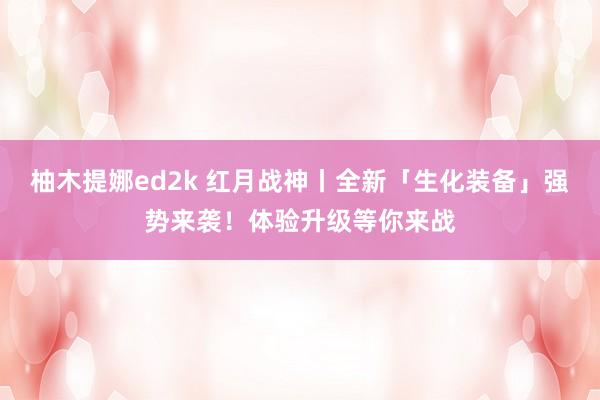 柚木提娜ed2k 红月战神丨全新「生化装备」强势来袭！体验升级等你来战