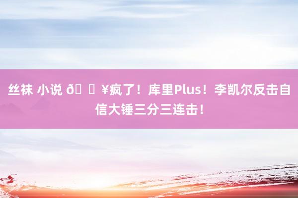 丝袜 小说 💥疯了！库里Plus！李凯尔反击自信大锤三分三连击！