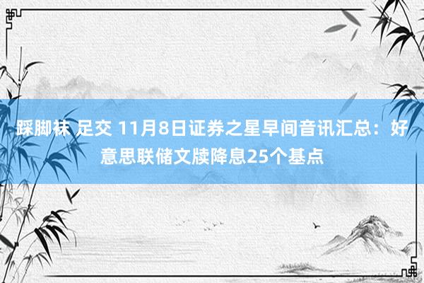 踩脚袜 足交 11月8日证券之星早间音讯汇总：好意思联储文牍降息25个基点