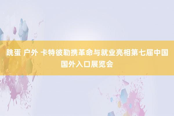 跳蛋 户外 卡特彼勒携革命与就业亮相第七届中国国外入口展览会