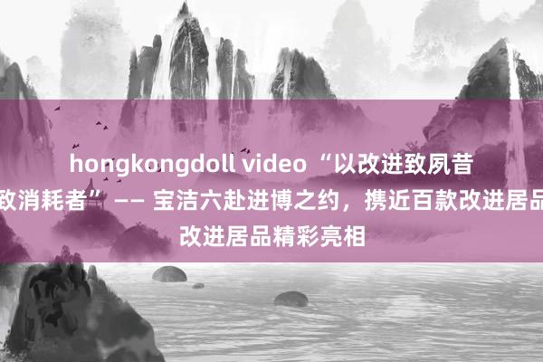 hongkongdoll video “以改进致夙昔，以初心致消耗者” —— 宝洁六赴进博之约，携近百款改进居品精彩亮相