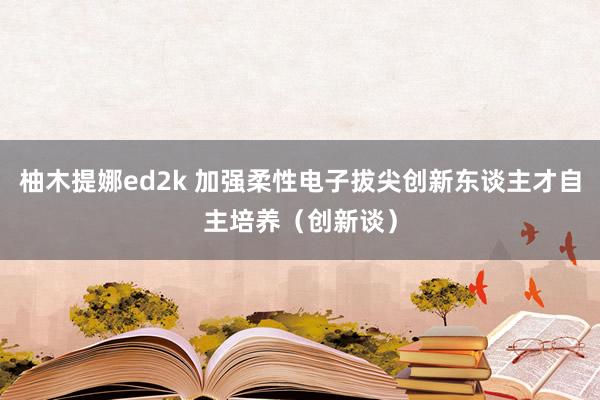 柚木提娜ed2k 加强柔性电子拔尖创新东谈主才自主培养（创新谈）