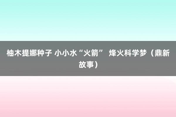 柚木提娜种子 小小水“火箭”  烽火科学梦（鼎新故事）