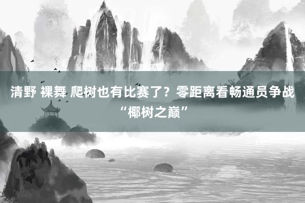 清野 裸舞 爬树也有比赛了？零距离看畅通员争战“椰树之巅”