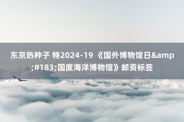 东京热种子 特2024-19 《国外博物馆日&#183;国度海洋博物馆》邮资标签