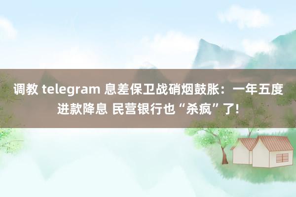 调教 telegram 息差保卫战硝烟鼓胀：一年五度进款降息 民营银行也“杀疯”了!