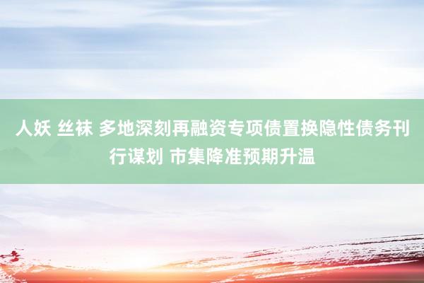 人妖 丝袜 多地深刻再融资专项债置换隐性债务刊行谋划 市集降准预期升温