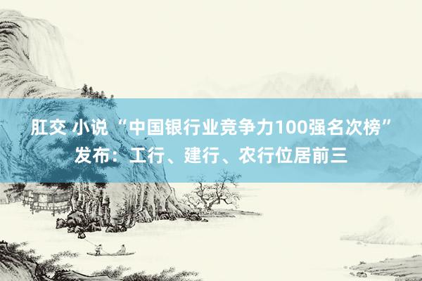 肛交 小说 “中国银行业竞争力100强名次榜”发布：工行、建行、农行位居前三