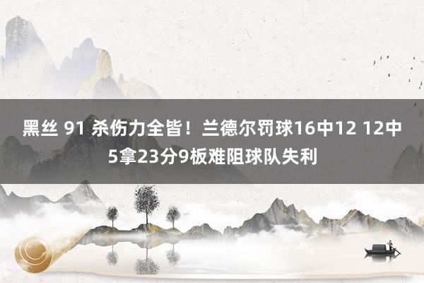 黑丝 91 杀伤力全皆！兰德尔罚球16中12 12中5拿23分9板难阻球队失利