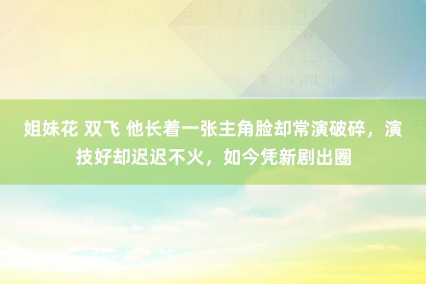 姐妹花 双飞 他长着一张主角脸却常演破碎，演技好却迟迟不火，如今凭新剧出圈