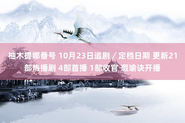 柚木提娜番号 10月23日追剧／定档日期 更新21部热播剧 4部首播 1部收官 瑕瑜诀开播