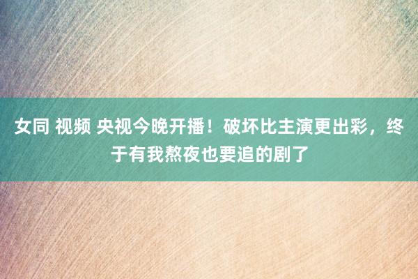 女同 视频 央视今晚开播！破坏比主演更出彩，终于有我熬夜也要追的剧了