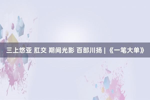 三上悠亚 肛交 期间光影 百部川扬 | 《一笔大单》