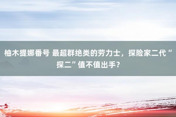 柚木提娜番号 最超群绝类的劳力士，探险家二代“探二”值不值出手？