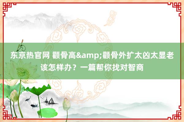 东京热官网 颧骨高&颧骨外扩太凶太显老该怎样办？一篇帮你找对智商