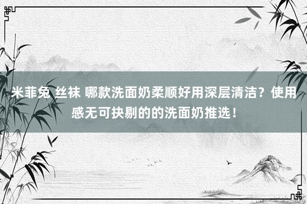 米菲兔 丝袜 哪款洗面奶柔顺好用深层清洁？使用感无可抉剔的的洗面奶推选！