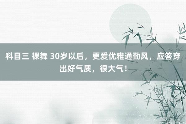 科目三 裸舞 30岁以后，更爱优雅通勤风，应答穿出好气质，很大气！