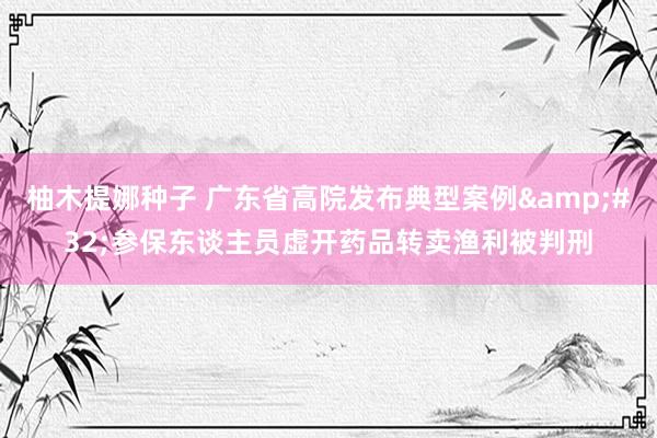 柚木提娜种子 广东省高院发布典型案例&#32;参保东谈主员虚开药品转卖渔利被判刑