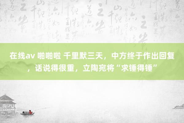 在线av 啪啪啦 千里默三天，中方终于作出回复，话说得很重，立陶宛将“求锤得锤”