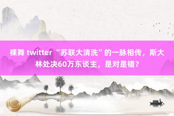 裸舞 twitter “苏联大清洗”的一脉相传，斯大林处决60万东谈主，是对是错？