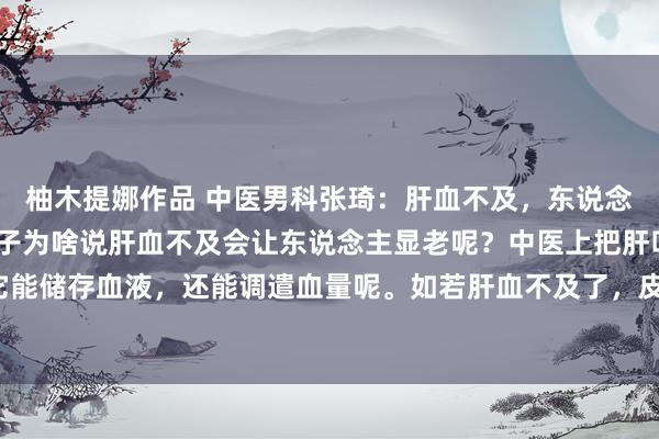 柚木提娜作品 中医男科张琦：肝血不及，东说念主显老，记着一个小方子为啥说肝血不及会让东说念主显老呢？中医上把肝叫作念“将军之官”，它能储存血液，还能调遣血量呢。如若肝血不及了，皮肤就得不到润泽，容易变得面色惨白，粗心长皱纹...