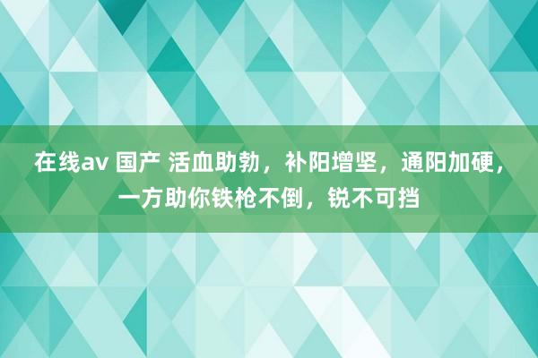 在线av 国产 活血助勃，补阳增坚，通阳加硬，一方助你铁枪不倒，锐不可挡