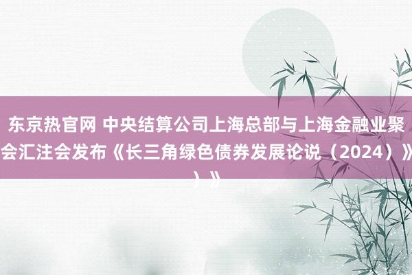 东京热官网 中央结算公司上海总部与上海金融业聚会汇注会发布《长三角绿色债券发展论说（2024）》