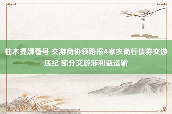 柚木提娜番号 交游商协领路报4家农商行债券交游违纪 部分交游涉利益运输