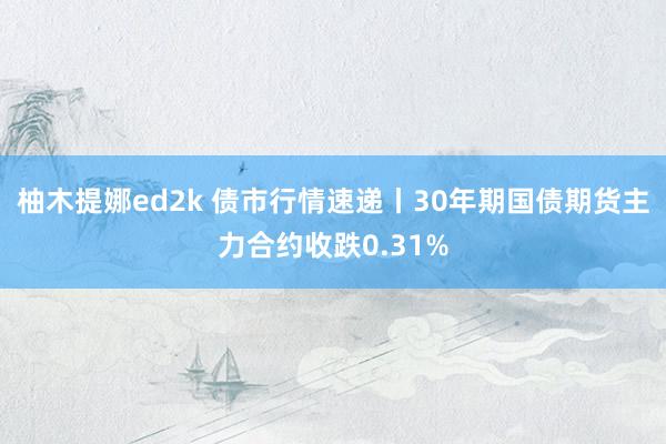 柚木提娜ed2k 债市行情速递丨30年期国债期货主力合约收跌0.31%