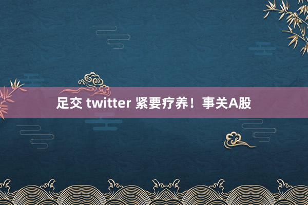 足交 twitter 紧要疗养！事关A股