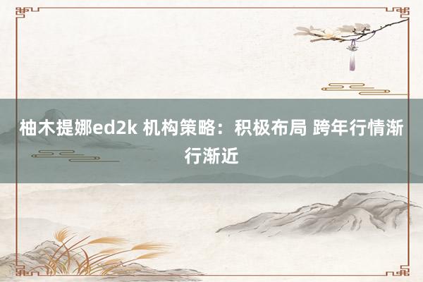 柚木提娜ed2k 机构策略：积极布局 跨年行情渐行渐近