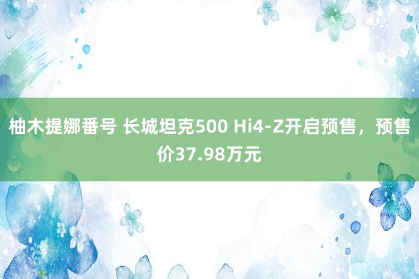 柚木提娜番号 长城坦克500 Hi4-Z开启预售，预售价37.98万元