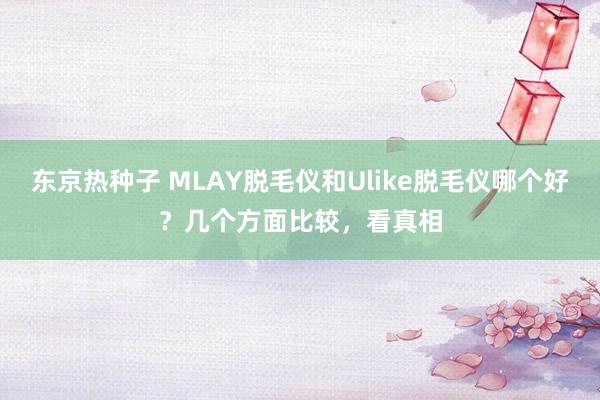 东京热种子 MLAY脱毛仪和Ulike脱毛仪哪个好？几个方面比较，看真相