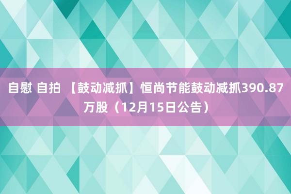 自慰 自拍 【鼓动减抓】恒尚节能鼓动减抓390.87万股（12月15日公告）