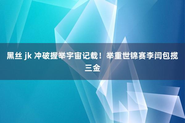 黑丝 jk 冲破握举宇宙记载！举重世锦赛李闫包揽三金