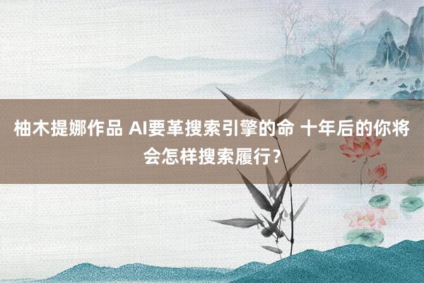 柚木提娜作品 AI要革搜索引擎的命 十年后的你将会怎样搜索履行？