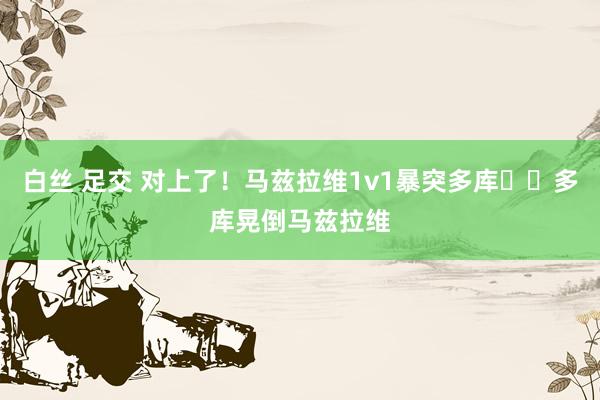 白丝 足交 对上了！马兹拉维1v1暴突多库➡️多库晃倒马兹拉维