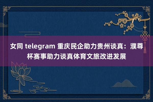 女同 telegram 重庆民企助力贵州谈真：濮尊杯赛事助力谈真体育文旅改进发展