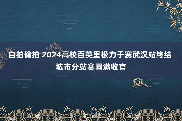 自拍偷拍 2024高校百英里极力于赛武汉站终结 城市分站赛圆满收官